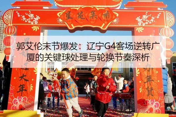 郭艾伦末节爆发：辽宁G4客场逆转广厦的关键球处理与轮换节奏深析