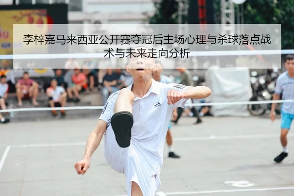 李梓嘉马来西亚公开赛夺冠后主场心理与杀球落点战术与未来走向分析