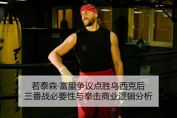 若泰森·富里争议点胜乌西克后 三番战必要性与拳击商业逻辑分析