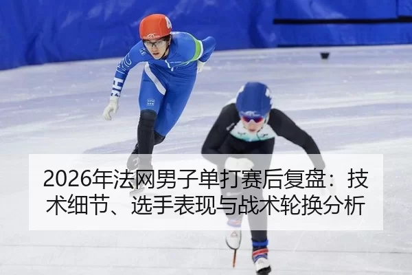2026年法网男子单打赛后复盘：技术细节、选手表现与战术轮换分析